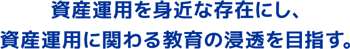 資産運用を身近な存在にし、資産運用に関わる教育の浸透を目指す。